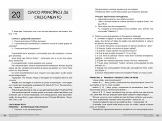 pequenos grupospequenos grupos
Temas para Reuniões de Coordenadores e LíderesTemas para Reuniões de Coordenadores e Líderes
54 55
20 CINCO PRINCÍPIOS DE
CRESCIMENTO
“E disse-lhes: Vinde após mim, e eu vos farei pescadores de homens” Ma-
teus 4:19
Como sua igreja está crescendo?
1. 	 Crescimento interno? (filhos da igreja)
2.	 Crescimento por transferência?( membros vindos de outras igrejas ad-
ventistas?
3.	 Crescimento por Evangelismo?
Crescimento real é alcançar a comunidade que não conhecem a mensa-
gem adventista.
Jesus disse para Pedro e André: “...Vinde após mim, e eu vos farei pesca-
dores de homens”
O evangelismo tem muitos paralelos com a pesca.
Para se pescar bem, torna-se imprescindível conhecer os diversos tipos de
peixes, os mais variados instrumentos de pesca que existem e o “como” fazer
o bom uso dos mesmos.
Um ponto importantíssimo é que: ninguém vai a lugar algum se não souber
aonde deseja chegar.
A igreja tem uma Missão: Pregar a mensagem do evangelho eterno a todo
o mundo.
“Missão sem mensagem é sinônimo de perda de identidade, e mensagem
sem missão gera fossilização eclesiástica” Dr. Alberto R. Timm “Revista Adven-
tista”, Fevereiro de 2002, p.9
“O fruto do justo é árvore de vida, e o que ganha almas é sábio” Provérbios 11:30
“Não podemos permitir nossas igrejas se tornarem clubes exclusivos que
se fecham para o mundo necessitado, num esforço para se isolar da contami-
nação, do desconforto e reais carências do povo” Revista Ministério, Março-
Abril 2002, p.26
CINCO PRINCÍPIOS:
PRINCÍPIO I - ESTRATÉGIAS PARA PESCAR
1.	 Conhecer o que se deseja pescar.
	 Nós precisamos conhecer aqueles que nos rodeiam.
	 Precisamos definir o perfil das pessoas que desejamos alcançar.
	
	 Princípio das Unidades Homogêneas
	 a. 	Jesus sabia qual era o seu objetivo primário.
“Não fui enviado senão as ovelhas perdidas da casa de Israel” Ma-
teus 15:24
	 b. 	Paulo sabia seu alvo evangelístico
“O evangelho da incircuncisão me fora confiado, como a Pedro o da
circuncisão” Gálatas 2:7.
2. 	 Definir um alvo evangelístico no Evangelismo Integrado
A Comissão da Igreja e a equipe missionária, lideradas pelo pastor da
igreja, deve tomar um Mapa da região onde está localizada a igreja e
em espírito de oração definir:
	 2.1	Quantos Pequenos Grupos atuarão na Semana Santa nos Lares?
	 2.2 Quantos ficarão nos pontos de igreja, salões?
	 2.3 Quantas Duplas atuarão nos estudos bíblicos?
	 2.4	Qual a área de ação da igreja? 5, 10 ou 20 km
2.5	 Que tipos de pessoas moram nesta área? Crentes (evangélicos,
católicos...), descrentes e...
2.6	Quais seus valores espirituais, sociais, físicos e intelectuais?
2.7	 Quais seus interesses? Futebol, carnaval, preocupações da vida,
salvação ou...
2.8	Quais suas preocupações? Ganha pão, educação dos filhos, violên-
cia, drogas e...
2.9	O que eles já sabem acerca do evangelho? Nada, um pouco, muito...
PPRINCÍPIO II - APRENDA A PENSAR COMO UM PEIXE
“Jesus sabia o que eles pensavam.”
Mateus 9:4 “....Jesus, porém, conhecendo-lhes os pensamentos, disse: Por
que cogitais o mal no vosso coração”
Mateus 12:25 “ Jesus, porém, conhecendo os pensamentos, disse: Todo
reino dividido conta si mesmo ficará deserto..”
Marcos 2: 8 “E Jesus, percebendo logo por seu espírito que eles arrazoa-
vam, disse-lhes: Por que arrazoais sobre estas coisas em vosso coração?”
“Eis que vos envio como ovelhas ao meio de lobos; portanto, sede pruden-
tes como as serpentes e simples como as pombas.” Mateus 10:16
“Andai em sabedoria para os que estão de fora...” Colossenses 4:5
A verdade é que quanto mais tempo eu sou um cristão, menos eu penso
como um incrédulo.
“Resistência” é geralmente apenas o resultado de uma comunicação pobre.
 