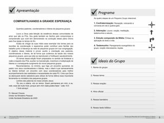 pequenos grupospequenos grupos
Temas para Reuniões de Coordenadores e LíderesTemas para Reuniões de Coordenadores e Líderes
4 5
üApresentação
COMPARTILHANDO A GRANDE ESPERANÇA
Queridos pastores, coordenadores e líderes de pequenos grupos:
Louvo a Deus pela bênção da existência dessas comunidades de
amor que são os PGs. Sou grato também ao Senhor pelo compromisso e
compreensão que você tem demonstrado na condução desse plano Divino
para Sua Igreja no tempo do fim.
	 Acaba de chegar às suas mãos esse exemplar dos temas para as
reuniões de coordenação e esperamos poder contribuir para facilitar seu
trabalho junto à liderança da rede de pequenos grupos em sua congregação.
O objetivo desse material é prover auxilio e orientação aos pastores,
coordenadores e líderes, de tal forma que cuidemos da saúde dos nossos
pequenos grupos, para que eles se reproduzam e frutifiquem saudavelmente.
	 Os temas dessa edição foram preparados no sentido de fortalecer a
visão a respeito dos PGs, auxiliar na manutenção, incentivar a multiplicação de
líderes e o consequente surgimento de novos pequenos grupos.
	 Recomendamos, no mínimo, que haja um encontro quinzenal, do
pastor com seus coordenadores e líderes, mas o ideal é que semanalmente
os líderes tenham um encontro com seus coordenadores para melhor
acompanhamento das realidades e necessidades de cada PG. Creio que Deus
os abençoará dando sabedoria para utilizar de forma efetiva essa importante
ferramenta no ministério dos pequenos grupos.
	 Lembre das palavras do nosso amado Jesus:
	 “Eu sou a videira, vós os ramos. Quem permanece em mim, e eu,
nele, esse dá muito fruto; porque sem mim nada podeis fazer.” João 15:5
	 1 forte abraço!
Pr. Manoel Chaves
Diretor de Ministério Pessoal
União Nordeste Brasileira da IASD
ü
Programa
As quatro etapas de um Pequeno Grupo relacional:
1. Confraternização: Recepção, colocando a
conversa em dia e quebra-gelo.
2. Adoração: Louvor, oração, meditação,
testemunhos e estudo.
3. Estudo comparado da Bíblia: Ênfase na
aplicação do texto à vida.
4. Testemunho: Planejamento evangelístico do
grupo, oração intercessória, duplas.
Ideais do Grupo
1. Nome do grupo:
2. Nosso lema:
3. Nossa oração:
4. Hino oficial:
5. Nossa bandeira:
6. Nosso texto bíblico:
ü
 