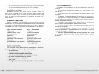 pequenos grupospequenos grupos
Temas para Reuniões de Coordenadores e LíderesTemas para Reuniões de Coordenadores e Líderes
62 63
•	 Um investimento em pessoal e alta tecnologia para alcançar este público.
•	 Um rompimento dos parâmetros normais, se for necessário.
ESTRATÉGIA E INOVAÇÃO
A estratégia para o ano 2003 implica inovação. Inovação é pensar novo
dentro do real. A inovação não sai pronta, mas evolui. Quem é inovador (cria-
tivo) sempre tem mais espaço. Quando se fala em inovar não se pode esque-
cer de ter metas. Nenhuma inovação será um sucesso se não houver alvos a
serem atingidos.
ESTRATÉGIA E EXPECTATIVA
Qualquer estratégia de uma organização considera aquilo que as pessoas
esperam. Hoje há um choque muito grande entre aquilo que as pessoas espe-
ram e aquilo que as organizações oferecem. Vejam por exemplo, na igreja, uma
comparação entre aquilo que as pessoas esperam e aquilo que elas recebem:
O que as pessoas esperam:	 O que a igreja oferece:
1. Comunhão	 1. Ativismo
2. Pessoas que as ajudam	 2. Serviços em demasia
3. Aconselhamento	 3. Estrutura pesada
4. Inovação	 4. Mesmismo
5. Serem ouvidas	 5. Muita cobrança
6. Satisfazer suas necessidades	 6. Cobrança de participação
7. Qualidade	 7. Quantidade
8. Ter respostas às suas perguntas	 8. Respostas às perguntas
			 que ninguém fez
O LÍDER E A ESTRATÉGIA
Para que o líder consiga desenvolver uma estratégia para o século XXI é
preciso que ele pessoalmente tenha algumas características:
•	 Ter visão espiritual.
•	 valorizar as pessoas e as suas necessidades.
•	 Acreditar no ministério que está desenvolvendo.
•	 Saber formular estratégias de administração e marketing.
•	 Dar rapidez ao desenvolvimento do ministério.
•	 Motivar constantemente os liderados.
•	 Saber inovar.
•	 Ter coragem para mudar o conceito da organização que dirige, se necessário.
SUCESSO NA ESTRATÉGIA
Aí vão alguns conselhos práticos que tenho vivido para obter sucesso na
estratégia:
•	 Liderar pessoas não pode ser encarado como uma atividade. É um
modo de vida.
•	 O acompanhamento de uma estratégia é tão importante quanto o seu
lançamento.
•	 Em qualquer estratégia, esteja preparado para recuar no momento certo.
•	 Para descobrir a estratégia do ministério que você desenvolve é preciso
ter criatividade e uma mente que funcione analiticamente, diferente da menta-
lidade do ativismo e do mesmismo.
•	 Em qualquer programa que você irá lançar, coloque um liderado (uma
pessoa qualquer) na equipe que está desenvolvendo o projeto.
•	 os líderes nem sempre sabem tudo o que devem para trabalhar com as
organizações que dirigem.
•	 Já não basta satisfazer o liderado. É preciso encanta-lo. Para isto é
preciso lançar programas e atividades amigáveis que conquistem o coração e
a mente do liderado ao primeiro olhar.
•	 Para bons projetos sempre existirão recursos financeiros. Deus nunca
me permitiu dizer “faltou dinheiro”. Mas eu nunca deixei de dizer-Lhe “preciso
de dinheiro”
 