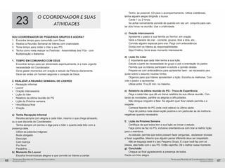 pequenos grupospequenos grupos
Temas para Reuniões de Coordenadores e LíderesTemas para Reuniões de Coordenadores e Líderes
66 67
23
o coordenador e suas
atividades
SOU COORDENADOR DE PEQUENOS GRUPOS E AGORA?
1. 	 Encontre tempo para comunhão com Deus.
2. 	 Realize a Reunião Semanal de líderes com criatividade.
3. 	 Tome tempo para visitar o líder e seu PG.
4. 	 Tenha como meta realizar os Festivais - Assembléias dos PGs - com
	 Multiplicação e Batismos
1.	 TEMPO EM COMUNHÃO COM DEUS
	 Encontrar tempo para ser alimentado espiritualmente, é a mais urgente 	
	 necessidade do Coordenador.
	 Deve gastar momentos em oração e estudo da Palavra diariamente.
	 Deve ser antes um homem segundo o coração de Deus.
2. REALIZAR A REUNIÃO SEMANAL DE LÍDERES
•	 Recepção informal
•	 Louvor
•	 Oração Intercessória
•	 Lição do líder
•	 Relatório da última reunião do PG
•	 Lição da Próxima semana
•	 Hino/Música final
•	 Oração
a)	 Tenha Recepção Informal
	 Receba sempre com alegria a cada líder, mesmo o que chega atrasado,
ou o que discorda do Coordenador.
	 Tenha sempre um sorriso e diga para o líder o quanto está feliz com a
presença dele.
	 Utilize as palavras mágicas:
	 Muito obrigado
	Desculpe
	 Com licença
	 Por favor
	 Parabéns ....
b)	 Momento Do Louvor
	 Escolha hinos/músicas alegres e que convide os líderes a cantar.
	 Tenho, se possível, CD para o acompanhamento. Utilize coletâneas,
tenha alguém alegre dirigindo o louvor.
	 Cante 1 ou 2 hinos.
	 Se achar conveniente convide de quando em vez um conjunto para can-
tar dois hinos na reunião. Use a criatividade.
c) 	Oração Intercessória
	 Apresente o pastor e sua família ao Senhor, em oração.
	 Varie a maneira de orar - corrente, grupos, dois a dois, etc...
	 Convide alguém especial para orar. Peça com antecedência.
	 Divida com os líderes as responsabilidades.
	 Seja Criativo, torne esse momento interessante.
d)	 Lição Do Líder
	 É importante que cada líder tenha a sua lição.
	 Estude a partir da necessidade do grupo e sob a orientação do pastor.
	 Permita que os líderes participem e solicite a opinião destes.
	 Prepare-se com antecedência para apresentar bem - se necessário pes-
quise sobre o assunto noutras fontes.
	 Organize para que líderes apresentem a lição. Escolha os melhores. Con-
vide o pastor a apresentar.
	 Utilize entre 15 a 20 min. no máximo.
e)	 Relatório da última reunião do PG - Troca de Experiência
	 Peça a cada líder que dê um breve relatório da sua última reunião. Con-
tando as novidades, partilhe as alegrias e dificuldades.
	 Não obrigue ninguém a falar. Se alguém quer ficar calado permita-o e
respeite.
	 Comece falando do PG onde você esteve na última sexta.
	 Faça de público toda observação positiva e em particular as de melhoria -
negativas quando necessário.
f)	 Lição da Próxima Semana
	 Certifique de que todos tem a sua lição ao iniciar o estudo.
	 Faça como se faz no PG, inclusive orientando-os com tirar a melhor lição
para o membros.
	 Ao estudar, permita que todos possam fazer perguntas, esclarecer dúvidas
e fazer sugestões. Mesmo que alguém pense diferente deve ser respeitado.
	 Não se esqueça esse é o seu Pequeno Grupo. E o que você faz com os
líderes, eles farão com o seu PG. Então capriche, Dê o melhor nesse momento.
g)	Conclusão
	 Chegue ao final agradecendo a presença de todos.
Cante um hino alegre.
 