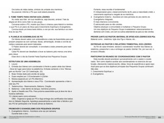 pequenos grupospequenos grupos
Temas para Reuniões de Coordenadores e LíderesTemas para Reuniões de Coordenadores e Líderes
68 69
	 Ore todos de mãos dadas, símbolo de unidade dos membros.
	 Se possível, informe o PG que você estará presente.
3. TOME TEMPO PARA VISITAR AOS LÍDERES
	 Ao visitar aos líder em sua residência, seja discreto, amável. Fale da
alegria em tê-lo como líder no seu grupo.
	 Converse sobre o PG, mostre que Deus o chamou para liderá-lo e lembre-
-o que PG é um plano de Deus para Crescimento Espiritual e Evangelismo.
	 Conclua lendo um breve texto bíblico, e ore por ele, sua família e os mem-
bros do seu PG.
4. PLANEJE AS ASSEMBLEIAS DE PG
	 Os líderes devem saber com antecedência a data da Assembléia para que
possam preparar-se com camisas, faixas, alimentação, divisão e convite ás
visitas e pessoas para serem batizadas.
	 O Pastor deverá ser consultado e convidado a estar presente para reali-
zar o batismo.
	 Cada PG deverá ser desafiado a levar ao batismo pelo menos uma alma
para Jesus.
	 Esse dia é o dia da Grande Festa Espiritual dos Pequenos Grupos.
ESTRUTURA DE UMA ASSEMBLEIA
1. 	 Louvor.
2.	 Entrada dos líderes com coordenador à frente e pastor atrás dos líderes
- Deve ter lugar para todos na plataforma. Entrada cantando o hino “Mensa-
gem ao Mundo” (ver CD Celebração, 22).
3.	 Boas Vindas dada pelo ancião da Igreja.
4.	 Duas orações por (1)Coordenador e (2)líder.
5.	 Música especial por um PG.(Membro)
6.	 Apresentação dos líderes e seus PGs - Coordenador apresenta o líder e
este seu PG
7. 	 Testemunhos - Reavivamento, Batismo, Oração
8.	 Batismos - Líder dentro do tanque, membros próximo.
9.	 Apelo e Desafio aos PGs. Para próxima assembléia que já deve ter dia e
horários definidos.
10.	Líderes saem como entraram.
	 OBS.: Organize a igreja por PG e faça entrega dos certificados dos batiza-
dos no Sábado Seguinte. Agradeça pessoalmente a cada líder e felicite-o por
seu PG ter participado e ter levado almas ao Batismo.
PROMOVER O EVANGELISMO DOS PEQUENOS GRUPOS
1. 	 Evangelismo Interno - Acontece uma vez por semana:
	 Durante todo o ano;
	 Portanto, essa reunião é fundamental;
	 É indispensável para o desenvolvimento da fé, para a maturidade cristã, o 	
	 crescimento espiritual e resgate de ex-membros.
2. 	 Evangelismo Externo - Acontece em dois períodos do ano dentro do 	
	 Evangelismo Integrado.
	 É mais intensivo e envolvente;
	 É estruturado para os não crentes;
	 Objetiva alcançar a comunidade e multiplicar o Pequeno Grupo;
	 Um dos objetivos do Pequeno Grupo é estabelecer relacionamentos re-	
	 dentores com Cristo, uns com os outros estendendo-se para os não crentes.
PROVER JUNTO AO PASTOR, MATERIAL DE APOIO AOS LÍDERES DOS PGs
Material como : relatórios, lição dos Pgs e líderes, etc...
ENTREGAR AO PASTOR O RELATÓRIO TRIMESTRAL DOS LÍDERES
	 Ao fim de cada trimestre, deverá o coordenador recolher dos líderes os
relatórios, preeencher o seu e entregar ao pastor distrital. Ele, por sua vez, o
enviará à Missão.
PARTICIPAR DA REUNIÃO DE COORDENADORES COM O PASTOR
	 Esta reunião deverá acontecer quinzenalmente com o pastor e coode-
nador. Tem como objetivo auxiliar aos coordenadores no exercício de sua
função, oferecendo material escrito, idéias, troca de experiência e apoio espi-
ritual para que os dois objetivos principais dos Pequenos Grupos continuem.
São eles:
1. Crescimento Espiritual; e
2. Evangelismo.
 
