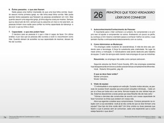 pequenos grupospequenos grupos
Temas para Reuniões de Coordenadores e LíderesTemas para Reuniões de Coordenadores e Líderes
74 75
6.	 Êxitos passados - o que eles fizeram
Nada passa uma melhor impressão do que uma boa folha corrida. Quan-
do assumi minha primeira igreja, eu não tinha essa folha corrida. Não podia
apontar êxitos passados que fizessem as pessoas acreditarem em mim. Mas
quando assumi uma segunda igreja, já tinha alguma coisa pra mostrar. Sempre
que eu dava tudo de mim, sempre que eu assumia um risco e me saía bem, as
pessoas tinham nova razão para confiar na minha capacidade de liderança e
de ouvir o que eu tinha a dizer.
7.	 Capacidade - o que eles podem fazer
O decisivo para as pessoas é o que o líder é capaz de fazer. Em última
análise, é por isso que as pessoas dão ouvidos a você e o reconhecem como
líder. Quando deixam de acreditar na sua capacidade de resolver, deixam de
lhe dar ouvidos.
26
PRINCÍPIOS QUE TODO VERDADEIRO
LÍDER DEVE CONHECER
1.	 Autoconhecimento/Conhecimento de Pessoas:
	 É importante para o líder conhecer a si próprio. Ao compreender a si pró-
prio isso irá ajudar a compreender os outros. Analisando um pouco os perfis,
eu conheço a mim mesmo e também passo a conhecer melhor os outros, o que
também facilita o entrosamento/relacionamento com os outros.
2.	 Como Administrar as Mudanças:
	 “Os empregos estão mudando de características. A mão-de-obra saiu per-
dendo para a tecnologia. A força foi substituída pela criatividade. No lugar do
medo entrou a motivação. O individualismo está sendo destruído pelo trabalho
de equipe. O setor de serviços está criando mais empregos do que as indústrias.
	 Resumindo: os empregos não estão como sempre estiveram.
	 Segundo estudos da World Future Society, 80% dos empregos existentes
hojedesaparecerãoembreveouterãocaracterísticascompletamentediferentes.
	 Você, Roberto Shinyashiki, pág 26.
	 O que se deve fazer então?
	 Manter princípios.
	 Mudar métodos.
3.	 Visão de equipe:
	 “O individualista é uma espécie em extinção. Durante muitos séculos, as pes-
soas de sucesso foram aquelas que procuraram soluções individuais... Cada um
por si e Deus por todos era o seu lema, fórmula incapaz de criar vitórias hoje em
dia. Estamos descobrindo a duras penas que essa filosofia não dá mais certo.”
	 “Vitórias e derrotas são construídas de acordo com nossa capacidade de
fazer funcionar os times que existem em nossa vida.
	 Abra sua agenda e analise seus compromissos. Comece pensando na re-
lação com a sua secretária: você já se deu conta de que os dois formam uma
equipe? Que tipo de time vocês são? Um time unidos ou duas pessoas que
fazem o que é preciso sem se comunicar, cada uma esperando que a outra
esteja fazendo o que deve?
 