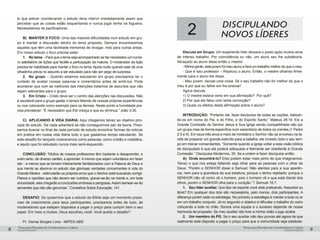 pequenos grupospequenos grupos
Temas para Reuniões de Coordenadores e LíderesTemas para Reuniões de Coordenadores e Líderes
8 9
le que estiver coordenando o estudo deve intervir imediatamente assim que
perceber que as coisas estão esquentando e nunca jogar lenha na fogueira.
Necessitamos de pacificadores.
B) 	MANTER O FOCO: Uma das maiores dificuldades num estudo em gru-
po é manter a discussão dentro do tema proposto. Sempre encontraremos
aqueles que têm uma facilidade tremenda de divagar, indo para outras áreas.
Em nosso estudo o foco precisa estar:
1.	 No tema – Para que o tema seja acompanhado se faz necessário um nume-
ro satisfatório de lições que facilite a participação da maioria. O moderador da lição
precisa ter habilidade para manter o foco no tema.Ajuda muito quando este dá uma
olhadinha prévia no assunto a ser estudado para não ser pego de surpresa.
2.	 No grupo – Quando estamos estudando em grupo precisamos ter o
cuidado de avaliar nossas palavras e comentários antes de emiti-los. Pode
acontecer que com as melhores das intenções tratemos de assuntos que não
sejam relevantes para o grupo.
3.	 Em Cristo – Cristo deve ser o centro das atenções nas discussões. Não
é saudável para o grupo gastar o tempo falando de nossas próprias experiências
ou nos colocando como exemplo para os demais. Neste ponto a humildade pre-
cisa prevalecer: “É necessário que Ele cresça e que eu diminua.” João 3:30.
C)	 APLICANDO À VIDA DIARIA: Aqui chegamos talvez ao objetivo prin-
cipal do estudo. De nada adiantará se não conseguirmos sair da teoria. Preci-
samos buscar no final de cada período de estudo encontrar formas de colocar
em pratica em nossa vida diária tudo o que gastamos tempo estudando. Se
este desafio for lançado cresceremos como pessoas, como cristão e cidadãos,
e aquilo que foi estudado nunca mais será esquecido.
CONCLUSÃO: ”Muitos de nossos professores têm bastante a desaprender, e
outro tanto, de diverso caráter, a aprender. A menos que sejam voluntários em fazer
isto - a menos que se tornem inteiramente familiarizados com a Palavra de Deus e
sua mente se absorva no estudo das gloriosas verdades concernentes à vida do
Grande Mestre - estimularão os próprios erros que o Senhor está buscando corrigir.
Planos e opiniões que não devem ser nutridos, gravar-se-ão na mente e, em toda
sinceridade, eles chegarão a conclusões errôneas e perigosas.Assim semear-se-ão
sementes que não são genuínas.” Conselhos Sobre Educação, 141.
DESAFIO: Se quisermos que o estudo da Bíblia seja um momento praze-
roso de crescimento para seus participantes, precisamos antes de tudo, de
moderadores que estejam dispostos a pagar o preço para cumprir bem o seu
papel. Em meio a muitos, Deus escolheu você. Você aceita o desafio?
Pr. Osmar Borges Lima - MIPES-ABS
2 discipulando
novos líderes
Discuta em Grupo: Um experiente líder deixava o posto após muitos anos
de intenso trabalho. Por coincidência ou não, um aluno seu lhe substituiria.
Abraçado ao aluno disse então o mestre:
- Minha gente, este jovem foi meu aluno e fará um trabalho melhor do que o meu.
- Que é isso professor – Replicou o aluno. Então, o mestre olhando firme-
mente para o aluno lhe disse:
- Meu jovem, escute uma coisa: Se o seu trabalho não for melhor do que o
meu é por que eu falhei em lhe ensinar!
Agora discuta:
1) O mestre estava certo em sua afirmação? Por quê?
2) Por que ele falou com tanta convicção?
3) Quais os efeitos desta afirmação sobre o aluno?
INTRODUÇÃO: “Portanto ide, fazei discípulos de todas as nações, batizan-
do-os em nome do Pai, e do Filho, e do Espírito Santo;” Mateus 28:19. Eis a
Grande Comissão do Senhor Jesus à Sua Igreja sendo compartilhada não por
um grupo mas de forma específica num sacerdócio de todos os crentes (1 Pedro
2:5 e 9). Em seus três anos e meio de ministério o Senhor não se envolveu na ta-
refa de preparar um grande exército para a batalha; ele investiu todo o seu tem-
po em treinar comandantes. “Somente quando a igreja voltar a esta visão bíblica
de discipulado é que ela poderá adequada e fielmente ser obediente à Grande
Comissão.” Discípulos Modernos, 39. Se a ordem é fazer discípulos então:
A) 	Onde encontrá-lo? Eles podem estar mais perto do que imaginamos.
Talvez o que nos esteja faltando seja olhar para as pessoas com o olhar de
Deus: “Porém o SENHOR disse a Samuel: Não atentes para a sua aparên-
cia, nem para a grandeza da sua estatura, porque o tenho rejeitado; porque o
SENHOR não vê como vê o homem, pois o homem vê o que está diante dos
olhos, porém o SENHOR olha para o coração.”1 Samuel 16:7.
1.	 Seu líder auxiliar. Que tipo de esporte você está praticando, frescobol ou
tênis? Em qualquer dos dois são necessários, pelo menos, dois participantes. A
diferença porém está na estratégia. No primeiro a estratégia é manter a bola no ar
em um trabalho conjunto. Já no segundo o objetivo é dificultar o trabalho do outro
colocando a bola no chão. Somos uma equipe e o sucesso depende de nossa
harmonia de proposito. Se meu auxiliar não tiver a minha visão o jogo acaba.
2.	 Um membro do PG. Se o seu auxiliar não deu provas até agora de que
realmente está disposto a pagar o preço para que a comunidade seja estabele-
 