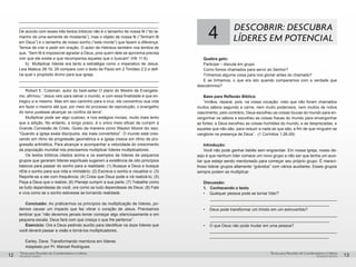 pequenos grupospequenos grupos
Temas para Reuniões de Coordenadores e LíderesTemas para Reuniões de Coordenadores e Líderes
12 13
______________________________________________________________
______________________________________________________________
De acordo com esses três textos bíblicos não é o tamanho de nossa fé (“do ta-
manho de uma semente de mostarda”), mas o objeto de nossa fé (“Tenham fé
em Deus”) e o tamanho de nosso sonho (“este monte”) que fazem a diferença.
Temos de crer e pedir em oração. O autor de Hebreus também nos lembra de
que, “Sem fé é impossível agradar a Deus, pois quem dele se aproxima precisa
crer que ele existe e que recompensa aqueles que o buscam” (Hb 11:6).
b)	 Multiplicar líderes era tanto a estratégia como o imperativo de Jesus.
Leia Mateus 28:19, 29 compare com o texto de Paulo em 2 Timóteo 2:2 e defi-
na qual o propósito divino para sua igreja.
______________________________________________________________
______________________________________________________________
Robert E. Coleman, autor do best-seller O plano do Mestre de Evangelis-
mo, afirmou: “Jesus veio para salvar o mundo, e com essa finalidade é que en-
tregou a si mesmo. Mas em seu caminho para a cruz, ele concentrou sua vida
em fazer o mesmo até que, por meio do processo de reprodução, o evangelho
do reino pudesse alcançar os confins da terra”.
Multiplicar pode ser algo custoso, e nos estágios iniciais, muito mais lento
que a adição. No entanto, a longo prazo, é o único meio eficaz de cumprir a
Grande Comissão de Cristo. Gosto da maneira como Waylon Moore diz isso:
“Quando a igreja exala discípulos, ela inala convertidos”. O mundo está cres-
cendo em ritmo de progressão geométrica e a igreja cresce em ritmo de pro-
gressão aritmética. Para alcançar e acompanhar a velocidade do crescimento
da população mundial nós precisamos multiplicar líderes multiplicadores.
Os textos bíblicos citados acima e os exemplos de líderes de pequenos
grupos que geraram líderes espirituais sugerem a existência de oito princípios
básicos para passar do sonho para a realidade: (1) Busque a Deus e busque
nEle o sonho para sua vida e ministério; (2) Escreva o sonho e visualize-o; (3)
Reporte-se a ele com frequência; (4) Creia que Deus pode e irá realizá-lo; (5)
Peça a Deus que o realize; (6) Planeje cumprir a sua parte; (7) Trabalhe como
se tudo dependesse de você, ore como se tudo dependesse de Deus; (8) Fale
e viva como se o sonho estivesse se tornando realidade.
Conclusão: Ao praticarmos os princípios da multiplicação de líderes, po-
demos causar um impacto que faz vibrar o coração de Jesus. Precisamos
lembrar que “não devemos jamais temer começar algo silenciosamente e em
pequena escala. Deus fará com que cresça o que lhe pertence”.
Exercício: Ore a Deus pedindo auxílio para identificar os doze líderes que
você deverá passar a visão e torná-los multiplicadores.
Earley. Dave. Transformando membros em líderes.
Adaptado por Pr. Manoel Rodrigues.
4 DESCOBRIR: DESCUBRA
LÍDERES EM POTENCIAL
Quebra gelo:
Participe – discuta em grupo
Como fomos chamados para servir ao Senhor?
Tínhamos alguma coisa para nos gloriar antes do chamado?
E se tínhamos, o que era isto quando comparamos com a verdade que
descobrimos?
Base para Reflexão Bíblica:
“Irmãos, reparai, pois, na vossa vocação; visto que não foram chamados
muitos sábios segundo a carne, nem muito poderosos, nem muitos de nobre
nascimento; pelo contrário, Deus escolheu as coisas loucas do mundo para en-
vergonhar os sábios e escolheu as coisas fracas do mundo para envergonhar
as fortes; e Deus escolheu as coisas humildes do mundo, e as desprezadas, e
aquelas que não são, para reduzir a nada as que são; a fim de que ninguém se
vanglorie na presença de Deus”. (1 Coríntios 1:26-29)
Introdução:
Você não pode ganhar bebês sem engravidar. Em nossa igreja, nosso de-
sejo é que nenhum líder comece um novo grupo a não ser que tenha um auxi-
liar que esteja sendo mentoreado para começar seu próprio grupo. É maravi-
lhoso liderar grupos altamente “grávidos” com vários auxiliares. Esses grupos
sempre podem se multiplicar.
Discussão:
1.	 Conhecendo o texto
•	 Qualquer pessoa pode se tornar líder?
________________________________________________________
_____________________________________________________
•	 Deus pode transformar um tímido em um extrovertido?
________________________________________________________
_____________________________________________________
•	 O que Deus não pode mudar em uma pessoa?
________________________________________________________
_____________________________________________________
 