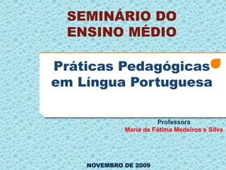 SEMINÁRIO DO
 ENSINO MÉDIO

Práticas Pedagógicas
em Língua Portuguesa

                       Professora
             Maria de Fátima Medeiros e Silva




    NOVEMBRO DE 2009
 