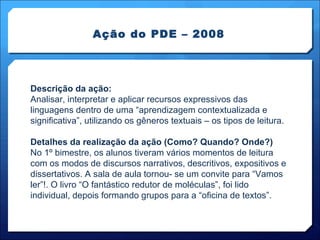 Ação do PDE – 2008 Descrição da ação: Analisar, interpretar e aplicar recursos expressivos das linguagens dentro de uma “aprendizagem contextualizada e significativa”, utilizando os gêneros textuais – os tipos de leitura. Detalhes da realização da ação (Como? Quando? Onde?) No 1º bimestre, os alunos tiveram vários momentos de leitura com os modos de discursos narrativos, descritivos, expositivos e dissertativos. A sala de aula tornou- se um convite para “Vamos ler”!. O livro “O fantástico redutor de moléculas”, foi lido individual, depois formando grupos para a “oficina de textos”.  