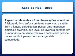 Ação do PDE – 2008 Aspectos relevantes e / ou observações ocorridas A leitura do livro enfoca um tema essencial: a saúde. Tem a função paradidática, possui uma linguagem simples e divertida, que levou os jovens a perceberem a importância da saúde coletiva e como cada pessoa pode contribuir para o bem estar geral da comunidade. 
