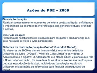 Ações do PDE – 2009 Descrição da ação: Realizar semestralmente momentos de leitura contextualizada, enfatizando a importância da escrita e da interpretação dos gêneros textuais, crônicas e contos. Descrição da ação: Realizar aulas no laboratório de informática para pesquisar e produzir artigo com base nas aulas de vídeo e livros paradidáticos. Detalhes da realização da ação (Como? Quando? Onde?) No decorrer de 2009 os alunos tiveram vários momentos de leitura utilizando os livros “O Quati”, “Viver de Cara Limpa” e os vídeos: O Adolescente e o cigarro; O Adolescente e o álcool; Ética; Violência que rola e Bonezinho Vermelho. Na sala de aula os alunos tiveram momentos para debates e produção de textual. Incluindo as tecnologias os alunos utilizaram o laboratório de informática para finalizar as produções de textos. 