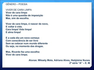 GÊNERO – POESIA VIVER DE CARA LIMPA Viver de cara limpa Não é uma questão de imposição Mas, sim de escolha. Viver de cara limpa, é nascer de novo, E voltar à vida. Cara limpa! Vida limpa! E alma limpa! E a cada dia um novo começo Com consciência de ser livre Sem se colocar num mundo diferente Ou seja, no momento das drogas. Mas, Ricardo fez uma escolha: Viver de cara limpa. Alunas: Mikaely Mota, Adriana Alves, Hedylaine Nunes. 2ª série “A” – E. M. 