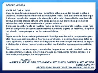 GÊNERO - PROSA VIVER DE CARA LIMPA Viver de cara limpa é uma obra que  faz refletir sobre o uso das drogas e sobre a violência. Ricardo Ribeirinha é um exemplo para todos, pois ele sentiu na pele o que é viver no mundo das drogas e da violência, a vida dele não era fácil e com isso ele achava que nas drogas acharia uma saída para os seus problemas, pois na sua adolescência ele sofreu ao descobrir que era adotado. Com essa descoberta ele se revoltou muito, se tornou um garoto rebelde, e nas ruas com os amigos ele acabou experimentando o primeiro cigarro de maconha, e a partir daí ele não conseguiu parar, se tornou um viciado. [...] O processo da limpeza do organismo não é fácil pra nenhum dos recuperantes pois eles não estão acostumados a ficar sem usar drogas, e o comportamentos deles se torna agressivo e nervoso todos os integrantes tem que cumprir uma serie de regras e obrigações e ajudar nos serviços, eles tem que trabalhar para o próprio sustento. [...] Sendo assim, concluímos que o mundo das drogas, é um mundo horrível, onde as pessoas matam, roubam, e morrem por causa do vício, perde família, amigos, e o bem mais precioso que é o amor pela vida.   ALUNAS: IAMARA ALVES VELOSO, HEDYLAINE ALVES NUNES, SAMARA ALVES VELOSO. SERIÉ:2 ANO “A” PROFESSORA: MARIA DE FÁTIMA MEDEIROS E SILVA   