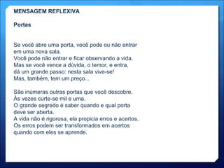 MENSAGEM REFLEXIVA Portas Se você abre uma porta, você pode ou não entrar em uma nova sala. Você pode não entrar e ficar observando a vida. Mas se você vence a dúvida, o temor, e entra, dá um grande passo: nesta sala vive-se! Mas, também, tem um preço... São inúmeras outras portas que você descobre. Às vezes curte-se mil e uma. O grande segredo é saber quando e qual porta  deve ser aberta. A vida não é rigorosa, ela propicia erros e acertos. Os erros podem ser transformados em acertos quando com eles se aprende. 