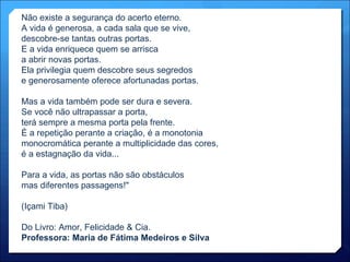 Não existe a segurança do acerto eterno. A vida é generosa, a cada sala que se vive, descobre-se tantas outras portas. E a vida enriquece quem se arrisca  a abrir novas portas. Ela privilegia quem descobre seus segredos e generosamente oferece afortunadas portas. Mas a vida também pode ser dura e severa. Se você não ultrapassar a porta, terá sempre a mesma porta pela frente. É a repetição perante a criação, é a monotonia monocromática perante a multiplicidade das cores, é a estagnação da vida... Para a vida, as portas não são obstáculos mas diferentes passagens!" (Içami Tiba) Do Livro: Amor, Felicidade & Cia. Professora: Maria de Fátima Medeiros e Silva 