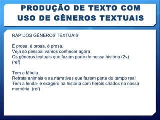 PRODUÇÃO DE TEXTO COM USO DE GÊNEROS TEXTUAIS RAP DOS GÊNEROS TEXTUAIS É prosa, é prosa, é prosa. Veja só pessoal vamos conhecer agora Os gêneros textuais que fazem parte de nossa história (2v)  (ref) Tem a fábula Retrata animais e as narrativas que fazem parte do tempo real Tem a lenda- é exagero na história com heróis criados na nossa memória. (ref) 