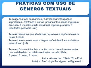 PRÁTICAS COM USO DE GÊNEROS TEXTUAIS Tem agenda fácil de manipular / armazenar informações importantes / telefones e dados  pessoas/ tem diário registra o dia-a-dia/ é utensílio muito individual/ registro próprios/ e resultados pessoais. (ref) Tem as memórias que são textos narrativos e expõem fatos da nossa história. Tem o conto – relato falso e enganoso/ é infantil, encantador e maravilhoso.(ref) Tem a crônica – é literário e muito breve com a trama e muito pouco definida/ com relatos retirados da vida diária. É prosa, é prosa, é prosa. Letra: Alunos do 1ª Série “B” – E.M. Música: Prof. Hugo Rodrigues de Figueiredo 