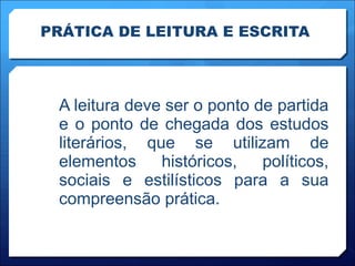 PRÁTICA DE LEITURA E ESCRITA A leitura deve ser o ponto de partida e o ponto de chegada dos estudos literários, que se utilizam de elementos históricos, políticos, sociais e estilísticos para a sua compreensão prática. 