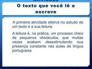 Atividade O texto que você lê e escreve A primeira atividade efetiva no estudo de um texto é a sua leitura. A leitura é, na prática, um processo cheio de pequenos obstáculos, que muitas vezes acabam desestimulando sua presença constante nas aulas de língua portuguesa. 