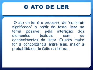 O ATO DE LER O ato de ler é o processo de “construir significado” a partir do texto. Isso se torna possível pela interação dos elementos textuais com os conhecimentos do leitor. Quanto maior for a concordância entre eles, maior a probabilidade de êxito na leitura.  