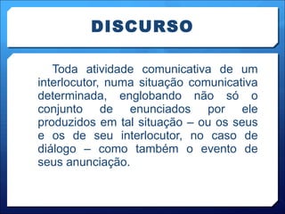 DISCURSO Toda atividade comunicativa de um interlocutor, numa situação comunicativa determinada, englobando não só o conjunto de enunciados por ele produzidos em tal situação – ou os seus e os de seu interlocutor, no caso de diálogo – como também o evento de seus anunciação. 