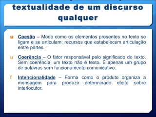 Fatores responsáveis pela textualidade de um discurso qualquer Coesão  – Modo como os elementos presentes no texto se ligam e se articulam; recursos que estabelecem articulação entre partes. Coerência   – O fator responsável pelo significado do texto. Sem coerência, um texto não é texto. É apenas um grupo de palavras sem funcionamento comunicativo. Intencionalidade  – Forma como o produto organiza a mensagem para produzir determinado efeito sobre interlocutor. 