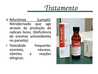  Nifurtimox (Lampit):
Nitroderivado que age
através da produção de
radicais livres. (Deficiência
de enzimas antioxidantes
no parasita).
• Toxicidade frequente:
anorexia, náuseas,
vômitos e reações
alérgicas.
Tratamento
 