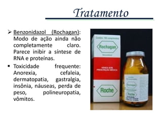  Benzonidazol (Rochagan):
Modo de ação ainda não
completamente claro.
Parece inibir a síntese de
RNA e proteínas.
 Toxicidade frequente:
Anorexia, cefaleia,
dermatopatia, gastralgia,
insônia, náuseas, perda de
peso, polineuropatia,
vômitos.
Tratamento
 