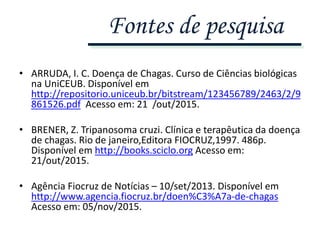 • ARRUDA, I. C. Doença de Chagas. Curso de Ciências biológicas
na UniCEUB. Disponível em
http://repositorio.uniceub.br/bitstream/123456789/2463/2/9
861526.pdf Acesso em: 21 /out/2015.
• BRENER, Z. Tripanosoma cruzi. Clínica e terapêutica da doença
de chagas. Rio de janeiro,Editora FIOCRUZ,1997. 486p.
Disponível em http://books.sciclo.org Acesso em:
21/out/2015.
• Agência Fiocruz de Notícias – 10/set/2013. Disponível em
http://www.agencia.fiocruz.br/doen%C3%A7a-de-chagas
Acesso em: 05/nov/2015.
Fontes de pesquisa
 