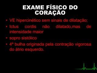 • VE hipercinético sem sinais de dilatação;
• Ictus cordis não dilatado,mas de
intensidade maior
• sopro sistólico
• 4ª bulha originada pela contração vigorosa
do átrio esquerdo.
EXAME FÍSICO DO
CORAÇÃO
 