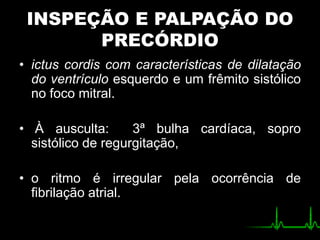 INSPEÇÃO E PALPAÇÃO DO
PRECÓRDIO
• ictus cordis com características de dilatação
do ventrículo esquerdo e um frêmito sistólico
no foco mitral.
• À ausculta: 3ª bulha cardíaca, sopro
sistólico de regurgitação,
• o ritmo é irregular pela ocorrência de
fibrilação atrial.
 