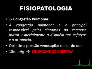 FISIOPATOLOGIA
• 1- Congestão Pulmonar;
• A congestão pulmonar é a principal
responsável pelos sintomas da estenose
mitral, especialmente a dispnéia aos esforços
e a ortopneia.
• Obs: Uma pressão venocapilar maior do que
• 18mmHg  SÍNDROME CONGESTIVA
 