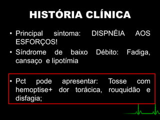 HISTÓRIA CLÍNICA
• Principal sintoma: DISPNÉIA AOS
ESFORÇOS!
• Síndrome de baixo Débito: Fadiga,
cansaço e lipotímia
• Pct pode apresentar: Tosse com
hemoptise+ dor torácica, rouquidão e
disfagia;
 
