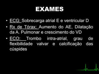 EXAMES
• ECG: Sobrecarga atrial E e ventricular D
• Rx de Tórax: Aumento do AE, Dilatação
da A. Pulmonar e crescimento do VD
• ECO: Trombo intra-atrial, grau de
flexibilidade valvar e calcificação das
cúspides
 