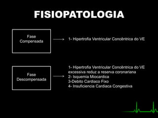 FISIOPATOLOGIA
Fase
Compensada
Fase
Descompensada
1- Hipertrofia Ventricular Concêntrica do VE
1- Hipertrofia Ventricular Concêntrica do VE
excessiva reduz a reserva coronariana
2- Isquemia Miocardica
3-Debito Cardiaco Fixo
4- Insuficiencia Cardiaca Congestiva
 