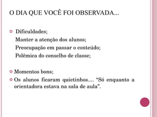 O DIA QUE VOCÊ FOI OBSERVADA... Dificuldades; Manter a atenção dos alunos; Preocupação em passar o conteúdo; Polêmica do conselho de classe; Momentos bons; Os alunos ficaram quietinhos.... “Só enquanto a orientadora estava na sala de aula”. 
