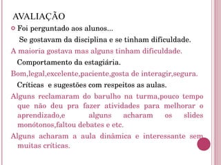 AVALIAÇÃO Foi perguntado aos alunos... Se gostavam da disciplina e se tinham dificuldade. A maioria gostava mas alguns tinham dificuldade. Comportamento da estagiária. Bom,legal,excelente,paciente,gosta de interagir,segura. Críticas  e sugestões com respeitos as aulas. Alguns reclamaram do barulho na turma,pouco tempo que não deu pra fazer atividades para melhorar o aprendizado,e  alguns acharam os slides monótonos,faltou debates e etc. Alguns acharam a aula dinâmica e interessante sem muitas críticas. 