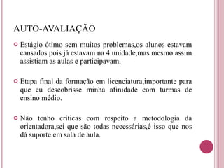 AUTO-AVALIAÇÃO Estágio ótimo sem muitos problemas,os alunos estavam cansados pois já estavam na 4 unidade,mas mesmo assim assistiam as aulas e participavam. Etapa final da formação em licenciatura,importante para que eu descobrisse minha afinidade com turmas de ensino médio. Não tenho críticas com respeito a metodologia da orientadora,sei que são todas necessárias,é isso que nos dá suporte em sala de aula. 