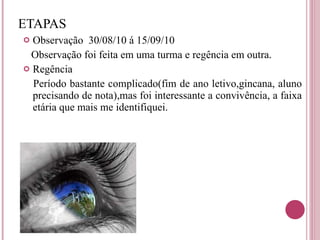 ETAPAS Observação  30/08/10 á 15/09/10 Observação foi feita em uma turma e regência em outra. Regência  Período bastante complicado(fim de ano letivo,gincana, aluno precisando de nota),mas foi interessante a convivência, a faixa etária que mais me identifiquei.  