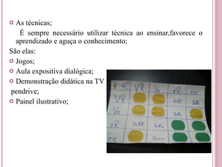 As técnicas; É sempre necessário utilizar técnica ao ensinar,favorece o aprendizado e aguça o conhecimento; São elas: Jogos; Aula expositiva dialógica; Demonstração didática na TV pendrive; Painel ilustrativo; 