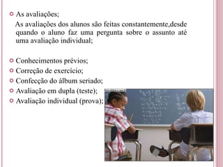 As avaliações; As avaliações dos alunos são feitas constantemente,desde quando o aluno faz uma pergunta sobre o assunto até uma avaliação individual; Conhecimentos prévios; Correção de exercício; Confecção do álbum seriado; Avaliação em dupla (teste); Avaliação individual (prova); 