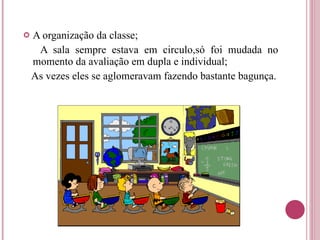 A organização da classe; A sala sempre estava em circulo,só foi mudada no momento da avaliação em dupla e individual; As vezes eles se aglomeravam fazendo bastante bagunça. 