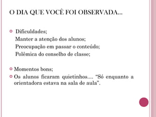 O DIA QUE VOCÊ FOI OBSERVADA... Dificuldades; Manter a atenção dos alunos; Preocupação em passar o conteúdo; Polêmica do conselho de classe; Momentos bons; Os alunos ficaram quietinhos.... “Só enquanto a orientadora estava na sala de aula”. 