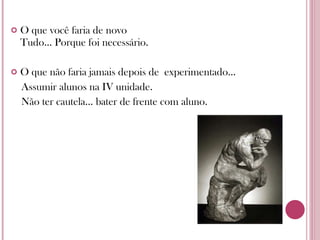 O que você faria de novo Tudo... Porque foi necessário. O que não faria jamais depois de  experimentado... Assumir alunos na IV unidade. Não ter cautela... bater de frente com aluno. 