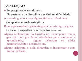 AVALIAÇÃO Foi perguntado aos alunos... Se gostavam da disciplina e se tinham dificuldade. A maioria gostava mas alguns tinham dificuldade. Comportamento da estagiária. Bom,legal,excelente,paciente,gosta de interagir,segura. Críticas  e sugestões com respeitos as aulas. Alguns reclamaram do barulho na turma,pouco tempo que não deu pra fazer atividades para melhorar o aprendizado,e  alguns acharam os slides monótonos,faltou debates e etc. Alguns acharam a aula dinâmica e interessante sem muitas críticas. 