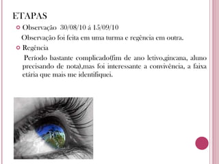 ETAPAS Observação  30/08/10 á 15/09/10 Observação foi feita em uma turma e regência em outra. Regência  Período bastante complicado(fim de ano letivo,gincana, aluno precisando de nota),mas foi interessante a convivência, a faixa etária que mais me identifiquei.  
