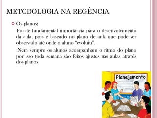METODOLOGIA NA REGÊNCIA Os planos; Foi de fundamental importância para o desenvolvimento da aula, pois é baseado no plano de aula que pode ser observado até onde o aluno “evoluiu”. Nem sempre os alunos acompanham o ritmo do plano por isso toda semana são feitos ajustes nas aulas através dos planos. 