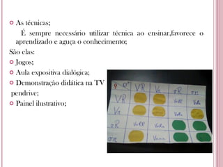 As técnicas; É sempre necessário utilizar técnica ao ensinar,favorece o aprendizado e aguça o conhecimento; São elas: Jogos; Aula expositiva dialógica; Demonstração didática na TV pendrive; Painel ilustrativo; 