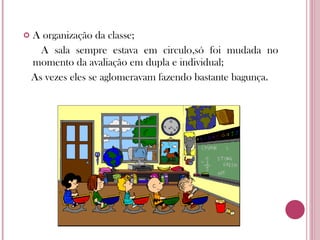 A organização da classe; A sala sempre estava em circulo,só foi mudada no momento da avaliação em dupla e individual; As vezes eles se aglomeravam fazendo bastante bagunça. 