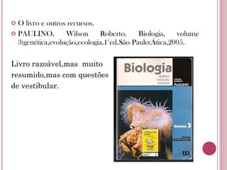 O livro e outros recursos.  PAULINO, Wilson Roberto. Biologia, volume 3:genética,evolução,ecologia.1°ed.São Paulo:Ática,2005.  Livro razoável,mas  muito  resumido,mas com questões  de vestibular. 