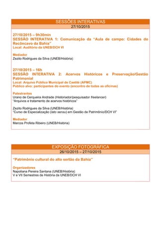 SESSÕES INTERATIVAS
27/10/2015
27/10/2015 – 9h30min
SESSÃO INTERATIVA 1: Comunicação da “Aula de campo: Cidades do
Recôncavo da Bahia”
Local: Auditório da UNEB/DCH VI
Mediador
Zezito Rodrigues da Silva (UNEB/História)
27/10/2015 – 16h
SESSÃO INTERATIVA 2: Acervos Históricos e Preservação/Gestão
Patrimonial
Local: Arquivo Público Municipal de Caetité (APMC)
Público alvo: participantes do evento (encontro de todas as oficinas)
Palestrantes
Urano de Cerqueira Andrade (Historiador/pesquisador freelancer)
“Arquivos e tratamento de acervos históricos”
Zezito Rodrigues da Silva (UNEB/História)
“Curso de Especialização (lato sensu) em Gestão de Patrimônio/DCH VI”
Mediador
Marcos Profeta Ribeiro (UNEB/História)
EXPOSIÇÃO FOTOGRÁFICA
26/10/2015 – 27/10/2015
“Patrimônio cultural do alto sertão da Bahia”
Organizadores
Napoliana Pereira Santana (UNEB/História)
V e VII Semestres de História da UNEB/DCH VI
 