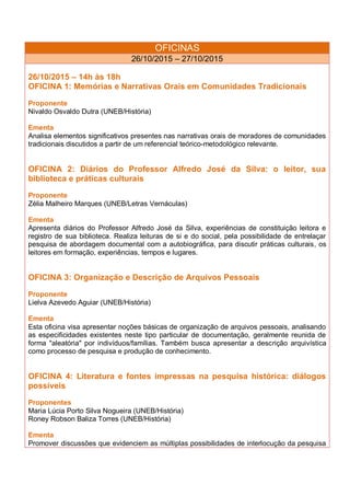 OFICINAS
26/10/2015 – 27/10/2015
26/10/2015 – 14h às 18h
OFICINA 1: Memórias e Narrativas Orais em Comunidades Tradicionais
Proponente
Nivaldo Osvaldo Dutra (UNEB/História)
Ementa
Analisa elementos significativos presentes nas narrativas orais de moradores de comunidades
tradicionais discutidos a partir de um referencial teórico-metodológico relevante.
OFICINA 2: Diários do Professor Alfredo José da Silva: o leitor, sua
biblioteca e práticas culturais
Proponente
Zélia Malheiro Marques (UNEB/Letras Vernáculas)
Ementa
Apresenta diários do Professor Alfredo José da Silva, experiências de constituição leitora e
registro de sua biblioteca. Realiza leituras de si e do social, pela possibilidade de entrelaçar
pesquisa de abordagem documental com a autobiográfica, para discutir práticas culturais, os
leitores em formação, experiências, tempos e lugares.
OFICINA 3: Organização e Descrição de Arquivos Pessoais
Proponente
Lielva Azevedo Aguiar (UNEB/História)
Ementa
Esta oficina visa apresentar noções básicas de organização de arquivos pessoais, analisando
as especificidades existentes neste tipo particular de documentação, geralmente reunida de
forma "aleatória" por indivíduos/famílias. Também busca apresentar a descrição arquivística
como processo de pesquisa e produção de conhecimento.
OFICINA 4: Literatura e fontes impressas na pesquisa histórica: diálogos
possíveis
Proponentes
Maria Lúcia Porto Silva Nogueira (UNEB/História)
Roney Robson Baliza Torres (UNEB/História)
Ementa
Promover discussões que evidenciem as múltiplas possibilidades de interlocução da pesquisa
 