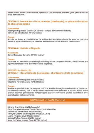 histórica com essas fontes escritas, apontando procedimentos metodológicos pertinentes ao
ofício do historiador.
OFICINA 5: Inventários e livros de notas (tabelionato) na pesquisa histórica
do alto sertão baiano
Proponentes
Rosangela Figueiredo Miranda (IF Baiano - campus de Guanambi/História)
Danielle da Silva Ramos (UFBA/História)
Ementa
Abordar os limites e possibilidades da análise de inventários e livros de notas na pesquisa
histórica, especialmente no que se refere a vida socioeconômica do alto sertão baiano.
OFICINA 6: História e Biografia
Proponente
Daniel Rebouças Carvalho (UFBA/História)
Ementa
Dedica-se ao trato teórico-metodológico da biografia no campo da história, dando ênfase em
algumas reflexões sobre a escrita do texto biográfico.
27/10/2015 – 8h às 12h
OFICINA 7 - Documentação Eclesiástica: abordagem e trato documental
Proponentes
Gabriela Amorim Nogueira (UNEB/História)
Napoliana Pereira Santana (UNEB/História)
Ementa
Analisa as possibilidades de pesquisa histórica através dos registros eclesiásticos (batismos,
casamentos e óbitos) com o intuito de reconstituir relações familiares e sociais. Busca ainda
apontar algumas perspectivas metodológicas (ligação nominativa, análise quantitativa e/ou
qualitativa) no trato documental.
COMISSÃO ORGANIZADORA
Adriana Cruz Veiga (UNEB/Geografia)
Carla Graciela Chaves de Castro Cotrim (UNEB/História)
Danielle da Silva Ramos (UFBA/História)
Karolyne Gilberta Silva Nogueira (UNEB/CEL-FM)
Laiane Fraga da Silva (UNEB/História)
Marcos Profeta Ribeiro (UNEB/História)
Maria de Fátima Novaes Pires (UFBA/História)
 